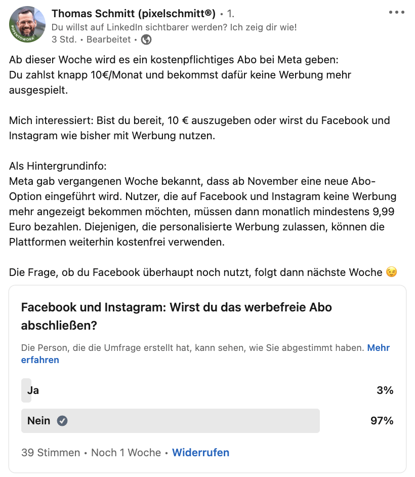 Eine Umfrage von Thomas Schmitt (pixelschmitt) auf LinkedIn, ob sich Userinnen und User das Meta-Abo für eine werbefreie Nutzung der beiden Plattformen Instagram und Facebook holen werden. 97 Prozent der befragten aus seiner LinkendIn Community haben mit „Nein“ geantwortet und werden vorerst nicht für ein werbefreie Nutzung bezahlen. 