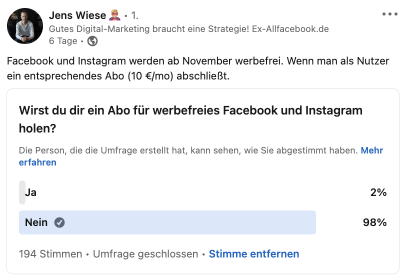 Eine Umfrage des AllSocial Gründers Jens Wiese auf LinkedIn, ob sich Userinnen und User das Meta-Abo für eine werbefreie Nutzung der beiden Plattformen Instagram und Facebook holen werden. 98 Prozent der befragten aus seiner LinkendIn Community haben mit „Nein“ geantwortet und werden vorerst nicht für ein werbefreie Nutzung bezahlen. 
